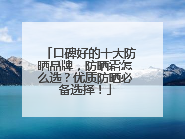 口碑好的十大防晒品牌，防晒霜怎么选？优质防晒必备选择！