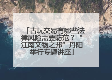 古玩交易有哪些法律风险需要防范？“江南文物之邦”丹阳举行专题讲座