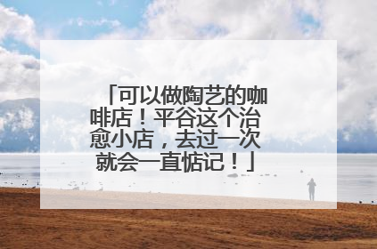 可以做陶艺的咖啡店！平谷这个治愈小店，去过一次就会一直惦记！