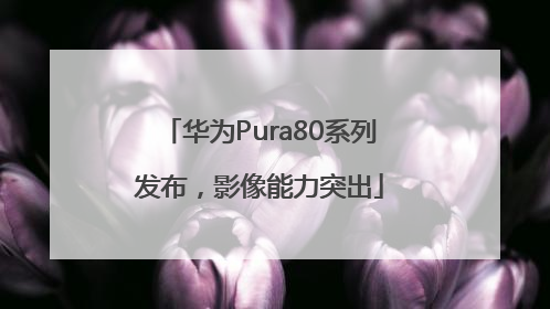 华为Pura80系列发布，影像能力突出