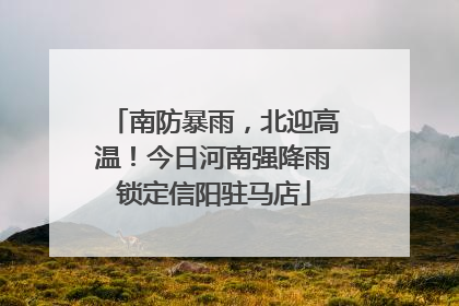南防暴雨，北迎高温！今日河南强降雨锁定信阳驻马店