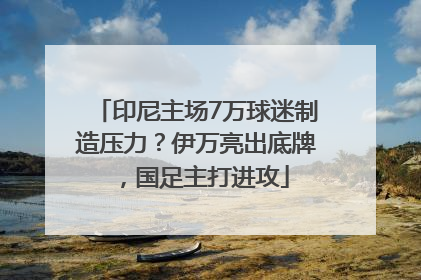 印尼主场7万球迷制造压力？伊万亮出底牌，国足主打进攻