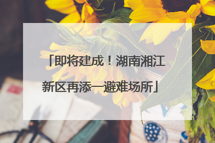 即将建成！湖南湘江新区再添一避难场所