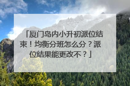 厦门岛内小升初派位结束！均衡分班怎么分？派位结果能更改不？
