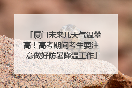 厦门未来几天气温攀高！高考期间考生要注意做好防暑降温工作