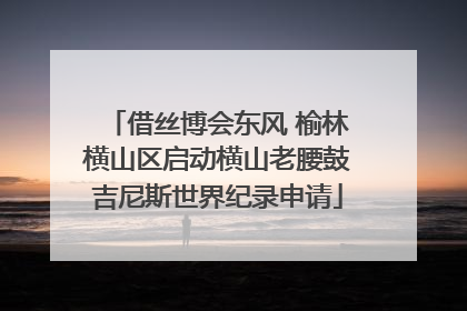 借丝博会东风 榆林横山区启动横山老腰鼓吉尼斯世界纪录申请
