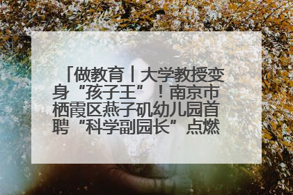 做教育︱大学教授变身“孩子王”！南京市栖霞区燕子矶幼儿园首聘“科学副园长”点燃萌娃科学梦