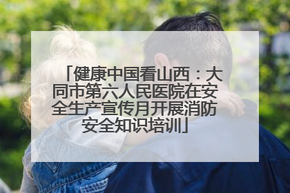 健康中国看山西：大同市第六人民医院在安全生产宣传月开展消防安全知识培训