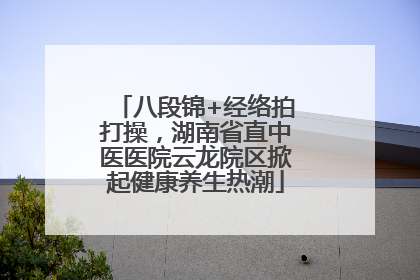 八段锦+经络拍打操，湖南省直中医医院云龙院区掀起健康养生热潮