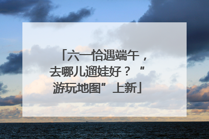 六一恰遇端午，去哪儿遛娃好？“游玩地图”上新
