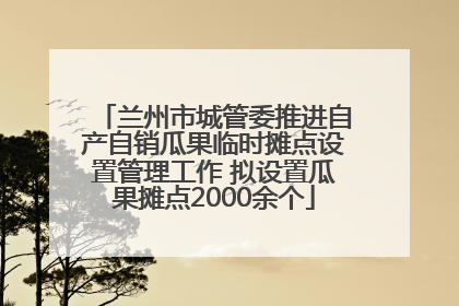 兰州市城管委推进自产自销瓜果临时摊点设置管理工作 拟设置瓜果摊点2000余个