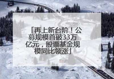 再上新台阶！公募规模首破33万亿元，股票基金规模同比领涨