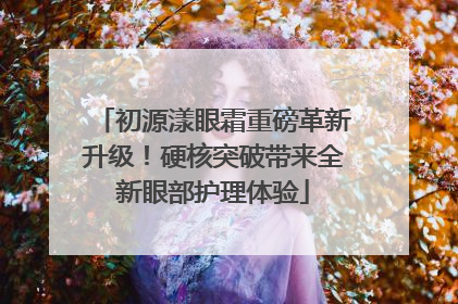 初源漾眼霜重磅革新升级！硬核突破带来全新眼部护理体验