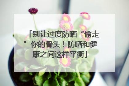 别让过度防晒“偷走”你的骨头！防晒和健康之间这样平衡