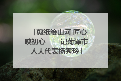 剪纸绘山河 匠心映初心——记菏泽市人大代表杨秀玲