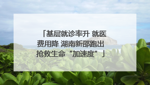 基层就诊率升 就医费用降 湖南新邵跑出抢救生命“加速度”