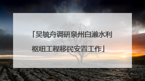 吴毓舟调研泉州白濑水利枢纽工程移民安置工作
