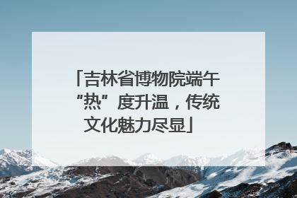 吉林省博物院端午“热”度升温，传统文化魅力尽显