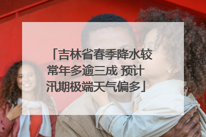 吉林省春季降水较常年多逾三成 预计汛期极端天气偏多
