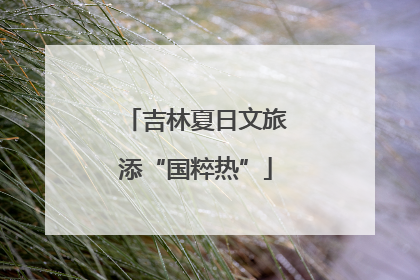 吉林夏日文旅添“国粹热”