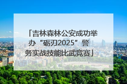 吉林森林公安成功举办“砺刃2025”警务实战技能比武竞赛