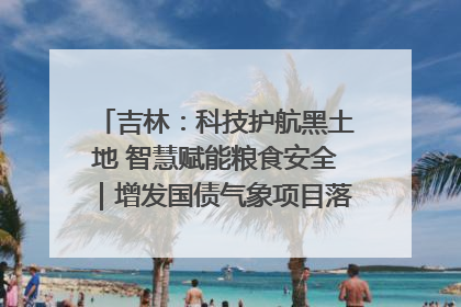吉林：科技护航黑土地 智慧赋能粮食安全｜增发国债气象项目落地见效系列报道