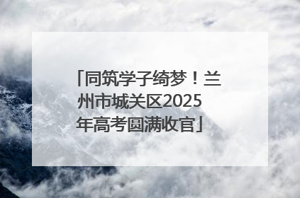 同筑学子绮梦！兰州市城关区2025年高考圆满收官