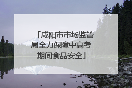 咸阳市市场监管局全力保障中高考期间食品安全