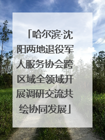 哈尔滨·沈阳两地退役军人服务协会跨区域全领域开展调研交流共绘协同发展