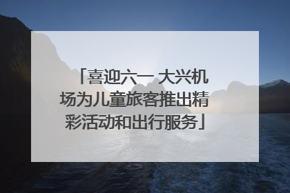 喜迎六一 大兴机场为儿童旅客推出精彩活动和出行服务