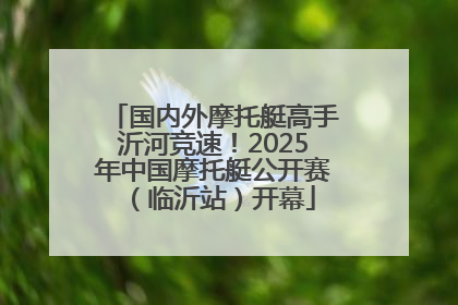 国内外摩托艇高手沂河竞速！2025年中国摩托艇公开赛（临沂站）开幕