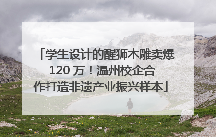 学生设计的醒狮木雕卖爆 120 万！温州校企合作打造非遗产业振兴样本