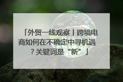 外贸一线观察丨跨境电商如何在不确定中寻机遇？关键词是“新”