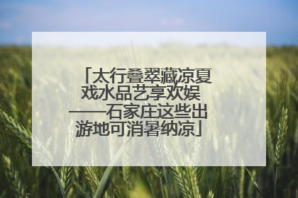 太行叠翠藏凉夏 戏水品艺享欢娱——石家庄这些出游地可消暑纳凉