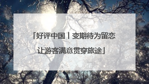 好评中国丨变期待为留恋 让游客满意贯穿旅途