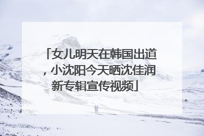 女儿明天在韩国出道，小沈阳今天晒沈佳润新专辑宣传视频