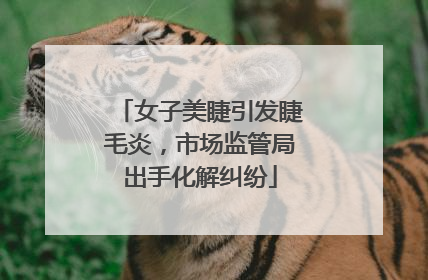 女子美睫引发睫毛炎，市场监管局出手化解纠纷