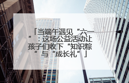 当端午遇见“六一”：这场公益活动让孩子们收下“知识粽”与“成长礼”
