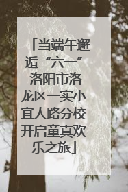 当端午邂逅“六一” 洛阳市洛龙区一实小宜人路分校开启童真欢乐之旅