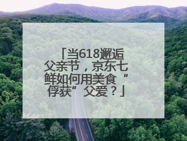 当618邂逅父亲节，京东七鲜如何用美食“俘获”父爱？