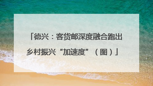 德兴：客货邮深度融合跑出乡村振兴“加速度”（图）