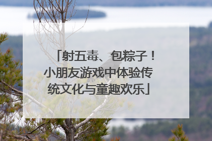 射五毒、包粽子！小朋友游戏中体验传统文化与童趣欢乐