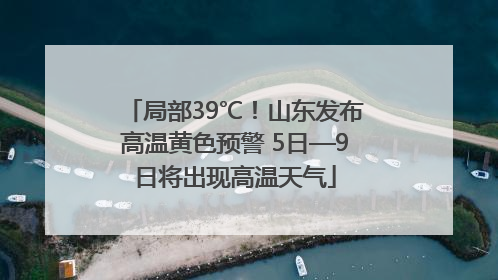 局部39℃！山东发布高温黄色预警 5日—9日将出现高温天气
