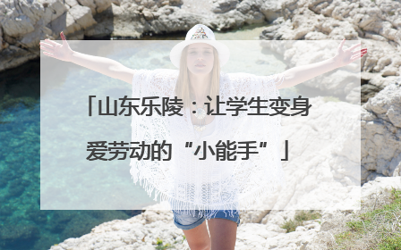 山东乐陵：让学生变身爱劳动的“小能手”