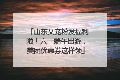 山东又宠粉发福利啦！六一端午出游，美团优惠券这样领
