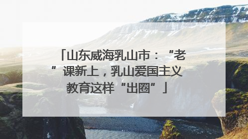 山东威海乳山市：“老”课新上，乳山爱国主义教育这样“出圈”