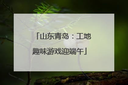 山东青岛：工地趣味游戏迎端午