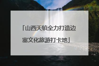 山西天镇全力打造边塞文化旅游打卡地