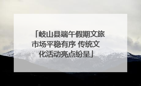 岐山县端午假期文旅市场平稳有序 传统文化活动亮点纷呈