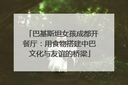 巴基斯坦女孩成都开餐厅：用食物搭建中巴文化与友谊的桥梁